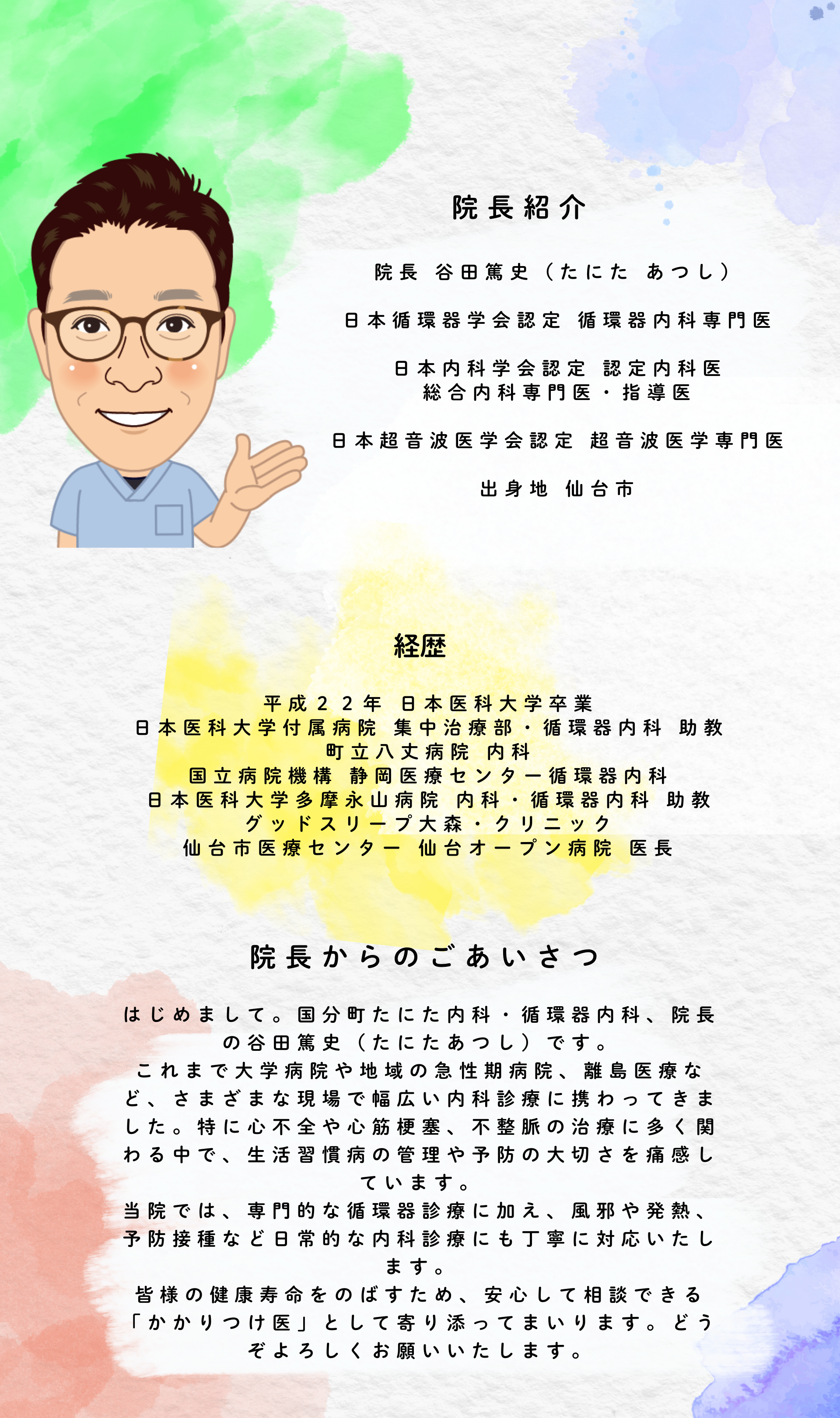院長紹介
院長 谷田篤史（たにた あつし）
日本循環器学会認定 循環器内科専門医
日本内科学会認定 認定内科医
総合内科専門医・指導医
日本超音波医学会認定 超音波医学専門医
出身地 仙台市
経歴
平成２２年 日本医科大学卒業
日本医科大学付属病院 集中治療部・循環器内科 助教
町立八丈病院 内科
国立病院機構 静岡医療センター循環器内科
日本医科大学多摩永山病院 内科・循環器内科 助教
グッドスリープ大森・クリニック
仙台市医療センター 仙台オープン病院 医長
院長からのあいさつ
はじめまして。国分町たにた内科・循環器内科、院長の谷田篤史（たにたあつし）です。
これまで大学病院や地域の急性期病院、離島医療など、さまざまな現場で幅広い内科診療に携わってきました。特に心不全や心筋梗塞、不整脈の治療に多く関わる中で、生活習慣病の管理や予防の大切さを痛感しています。
当院では、専門的な循環器診療に加え、風邪や発熱、予防接種など日常的な内科診療にも丁寧に対応いたします。
皆様の健康寿命をのばすため、安心して相談できる「かかりつけ医」として寄り添ってまいります。どうぞよろしくお願いいたします。