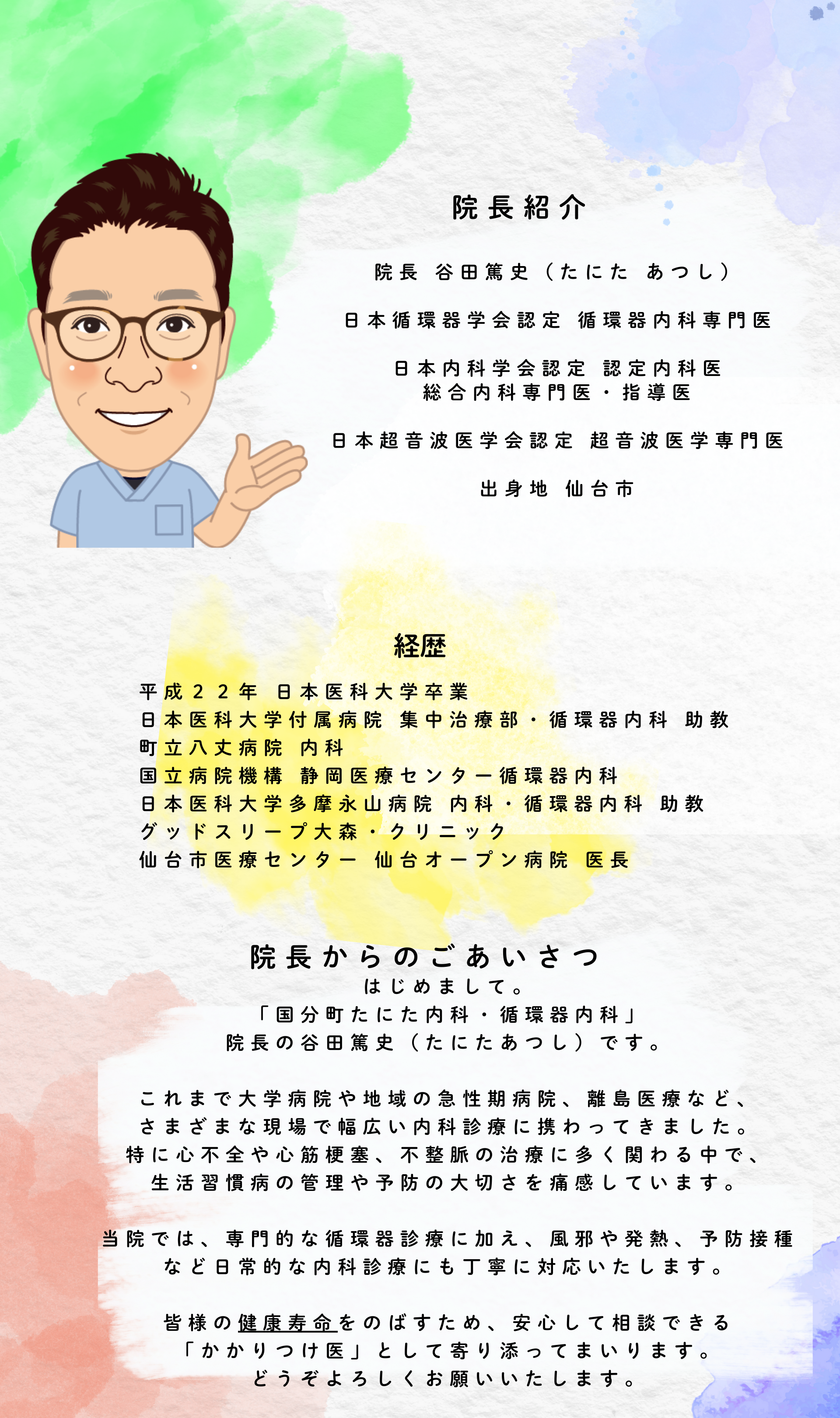 院長紹介 院長 谷田篤史（たにた あつし） 日本循環器学会認定 循環器内科専門医 日本内科学会認定 認定内科医 総合内科専門医・指導医 日本超音波医学会認定 超音波医学専門医 出身地 仙台市 経歴 平成２２年 日本医科大学卒業 日本医科大学付属病院 集中治療部・循環器内科 助教 町立八丈病院 内科 国立病院機構 静岡医療センター循環器内科 日本医科大学多摩永山病院 内科・循環器内科 助教 グッドスリープ大森・クリニック 仙台市医療センター 仙台オープン病院 医長 院長からのあいさつ はじめまして。国分町たにた内科・循環器内科、院長の谷田篤史（たにたあつし）です。 これまで大学病院や地域の急性期病院、離島医療など、さまざまな現場で幅広い内科診療に携わってきました。特に心不全や心筋梗塞、不整脈の治療に多く関わる中で、生活習慣病の管理や予防の大切さを痛感しています。 当院では、専門的な循環器診療に加え、風邪や発熱、予防接種など日常的な内科診療にも丁寧に対応いたします。 皆様の健康寿命をのばすため、安心して相談できる「かかりつけ医」として寄り添ってまいります。どうぞよろしくお願いいたします。
